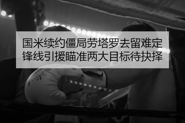 国米续约僵局劳塔罗去留难定 锋线引援瞄准两大目标待抉择